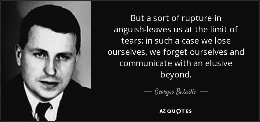 But a sort of rupture-in anguish-leaves us at the limit of tears: in such a case we lose ourselves, we forget ourselves and communicate with an elusive beyond. - Georges Bataille