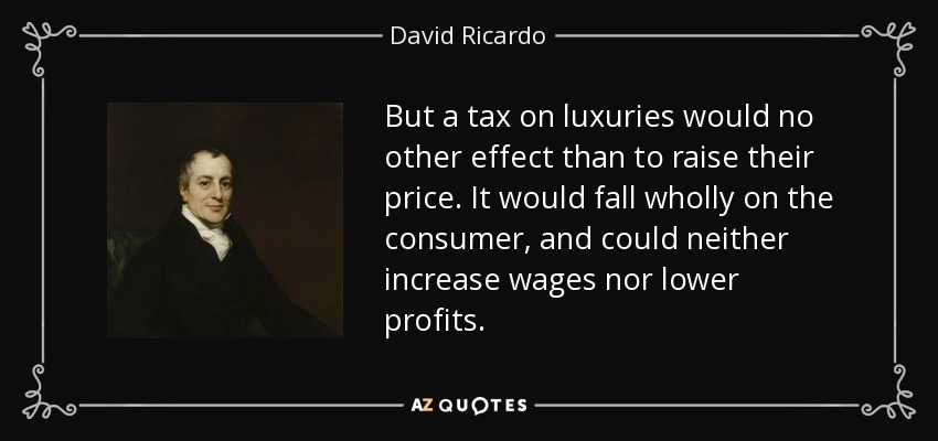 But a tax on luxuries would no other effect than to raise their price. It would fall wholly on the consumer, and could neither increase wages nor lower profits. - David Ricardo