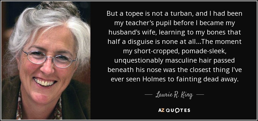 But a topee is not a turban, and I had been my teacher's pupil before I became my husband's wife, learning to my bones that half a disguise is none at all...The moment my short-cropped, pomade-sleek, unquestionably masculine hair passed beneath his nose was the closest thing I've ever seen Holmes to fainting dead away. - Laurie R. King