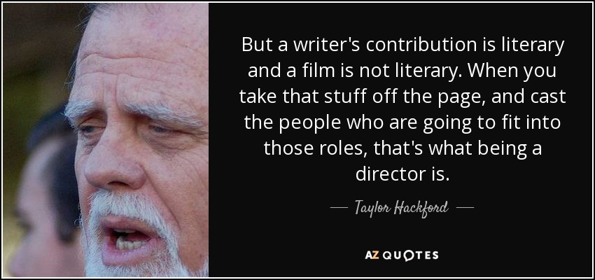 But a writer's contribution is literary and a film is not literary. When you take that stuff off the page, and cast the people who are going to fit into those roles, that's what being a director is. - Taylor Hackford