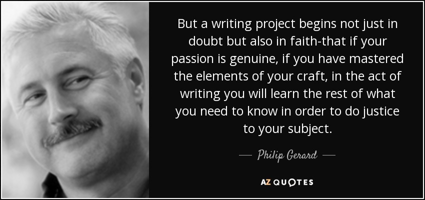 But a writing project begins not just in doubt but also in faith-that if your passion is genuine, if you have mastered the elements of your craft, in the act of writing you will learn the rest of what you need to know in order to do justice to your subject. - Philip Gerard