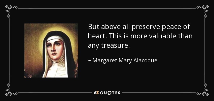 But above all preserve peace of heart. This is more valuable than any treasure. - Margaret Mary Alacoque
