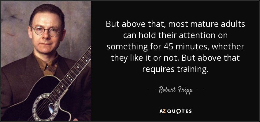 But above that, most mature adults can hold their attention on something for 45 minutes, whether they like it or not. But above that requires training. - Robert Fripp
