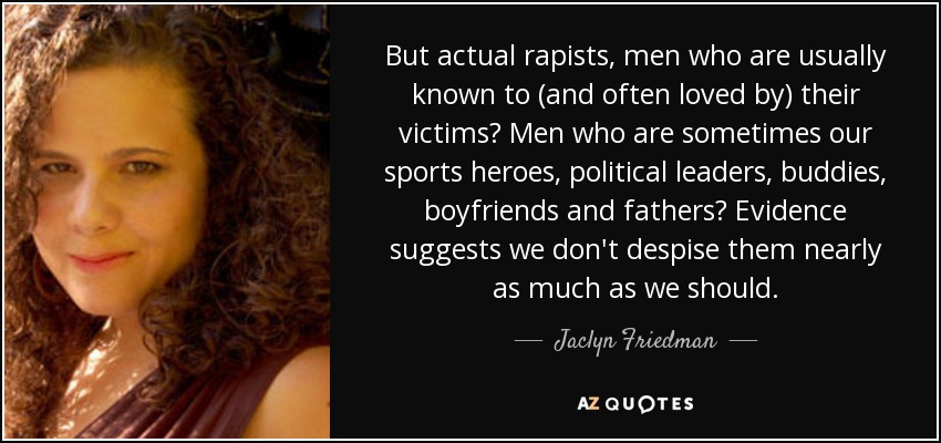 But actual rapists, men who are usually known to (and often loved by) their victims? Men who are sometimes our sports heroes, political leaders, buddies, boyfriends and fathers? Evidence suggests we don't despise them nearly as much as we should. - Jaclyn Friedman