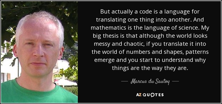 But actually a code is a language for translating one thing into another. And mathematics is the language of science. My big thesis is that although the world looks messy and chaotic, if you translate it into the world of numbers and shapes, patterns emerge and you start to understand why things are the way they are. - Marcus du Sautoy