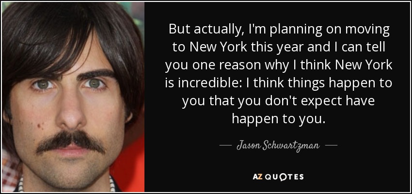 But actually, I'm planning on moving to New York this year and I can tell you one reason why I think New York is incredible: I think things happen to you that you don't expect have happen to you. - Jason Schwartzman