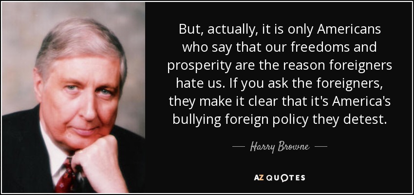 But, actually, it is only Americans who say that our freedoms and prosperity are the reason foreigners hate us. If you ask the foreigners, they make it clear that it's America's bullying foreign policy they detest. - Harry Browne