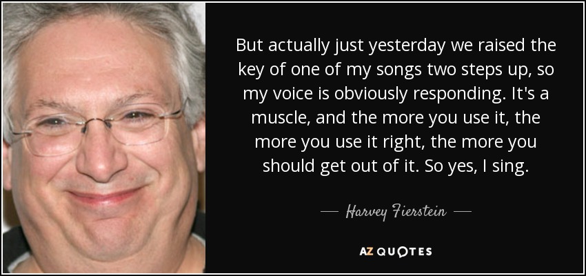 But actually just yesterday we raised the key of one of my songs two steps up, so my voice is obviously responding. It's a muscle, and the more you use it, the more you use it right, the more you should get out of it. So yes, I sing. - Harvey Fierstein