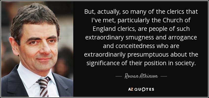 But, actually, so many of the clerics that I've met, particularly the Church of England clerics, are people of such extraordinary smugness and arrogance and conceitedness who are extraordinarily presumptuous about the significance of their position in society. - Rowan Atkinson