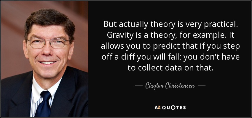 But actually theory is very practical. Gravity is a theory, for example. It allows you to predict that if you step off a cliff you will fall; you don't have to collect data on that. - Clayton Christensen