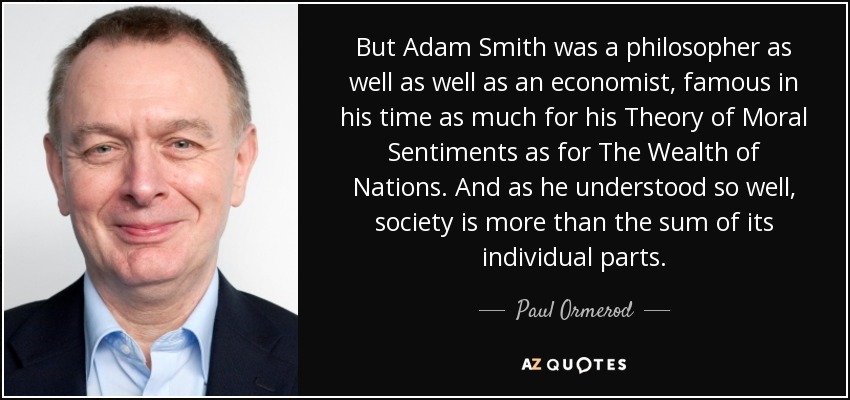 But Adam Smith was a philosopher as well as well as an economist, famous in his time as much for his Theory of Moral Sentiments as for The Wealth of Nations. And as he understood so well, society is more than the sum of its individual parts. - Paul Ormerod