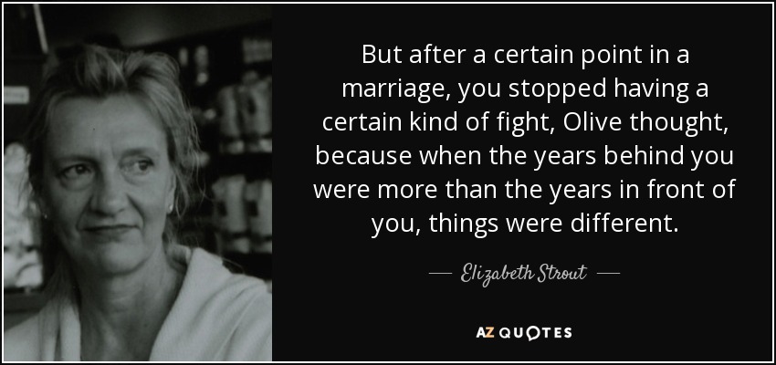 But after a certain point in a marriage, you stopped having a certain kind of fight, Olive thought, because when the years behind you were more than the years in front of you, things were different. - Elizabeth Strout