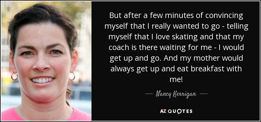 But after a few minutes of convincing myself that I really wanted to go - telling myself that I love skating and that my coach is there waiting for me - I would get up and go. And my mother would always get up and eat breakfast with me! - Nancy Kerrigan