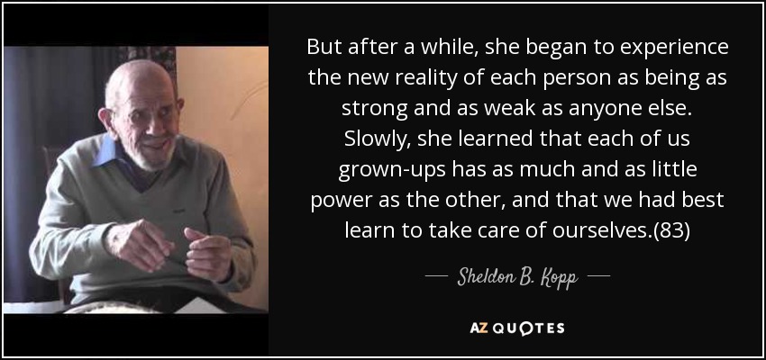 But after a while, she began to experience the new reality of each person as being as strong and as weak as anyone else. Slowly, she learned that each of us grown-ups has as much and as little power as the other, and that we had best learn to take care of ourselves.(83) - Sheldon B. Kopp