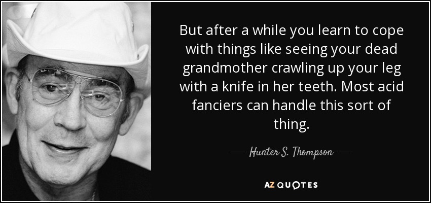 But after a while you learn to cope with things like seeing your dead grandmother crawling up your leg with a knife in her teeth. Most acid fanciers can handle this sort of thing. - Hunter S. Thompson
