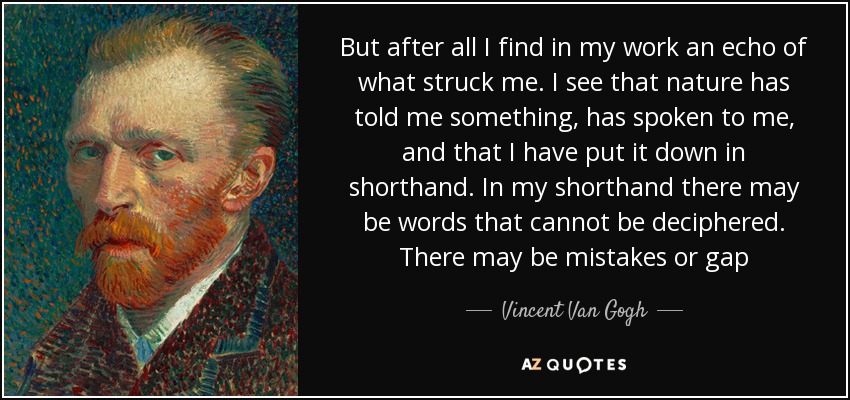 But after all I find in my work an echo of what struck me. I see that nature has told me something, has spoken to me, and that I have put it down in shorthand. In my shorthand there may be words that cannot be deciphered. There may be mistakes or gap - Vincent Van Gogh