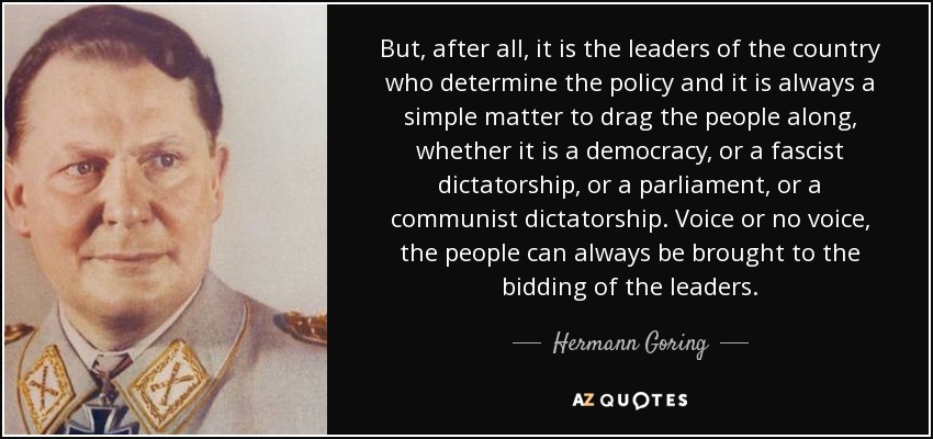 But, after all, it is the leaders of the country who determine the policy and it is always a simple matter to drag the people along, whether it is a democracy, or a fascist dictatorship, or a parliament, or a communist dictatorship. Voice or no voice, the people can always be brought to the bidding of the leaders. - Hermann Goring