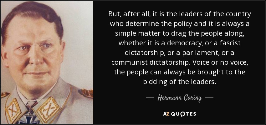 But, after all, it is the leaders of the country who determine the policy and it is always a simple matter to drag the people along, whether it is a democracy, or a fascist dictatorship, or a parliament, or a communist dictatorship. Voice or no voice, the people can always be brought to the bidding of the leaders. - Hermann Goring
