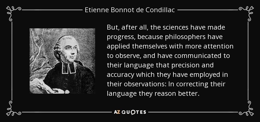 But, after all, the sciences have made progress, because philosophers have applied themselves with more attention to observe, and have communicated to their language that precision and accuracy which they have employed in their observations: In correcting their language they reason better. - Etienne Bonnot de Condillac