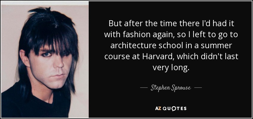 But after the time there I'd had it with fashion again, so I left to go to architecture school in a summer course at Harvard, which didn't last very long. - Stephen Sprouse