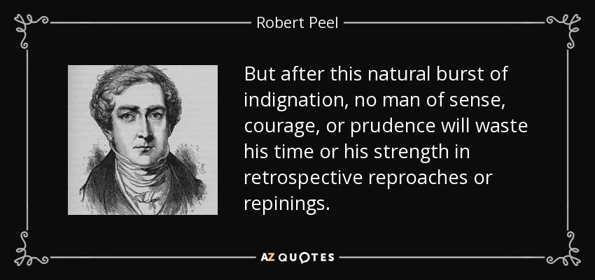 But after this natural burst of indignation, no man of sense, courage, or prudence will waste his time or his strength in retrospective reproaches or repinings. - Robert Peel
