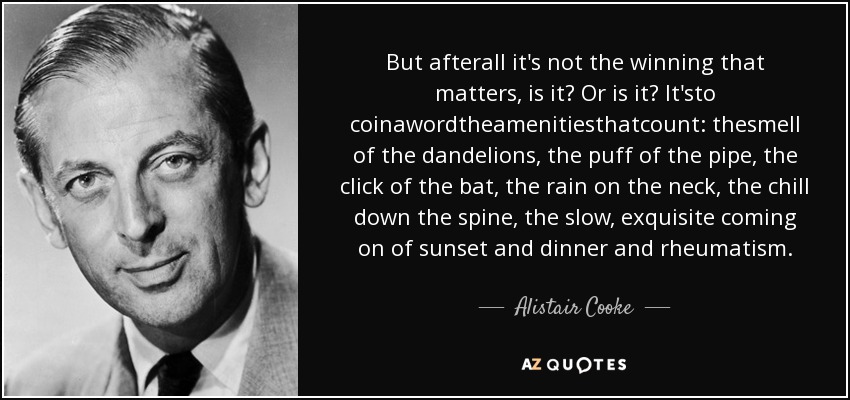 But afterall it's not the winning that matters, is it? Or is it? It'sto coinawordtheamenitiesthatcount: thesmell of the dandelions, the puff of the pipe, the click of the bat, the rain on the neck, the chill down the spine, the slow, exquisite coming on of sunset and dinner and rheumatism. - Alistair Cooke