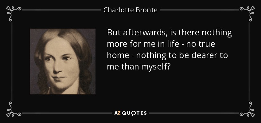 But afterwards, is there nothing more for me in life - no true home - nothing to be dearer to me than myself? - Charlotte Bronte