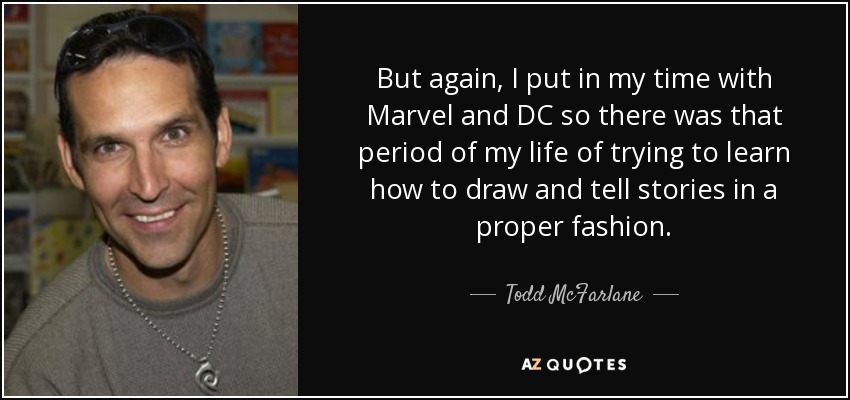 But again, I put in my time with Marvel and DC so there was that period of my life of trying to learn how to draw and tell stories in a proper fashion. - Todd McFarlane