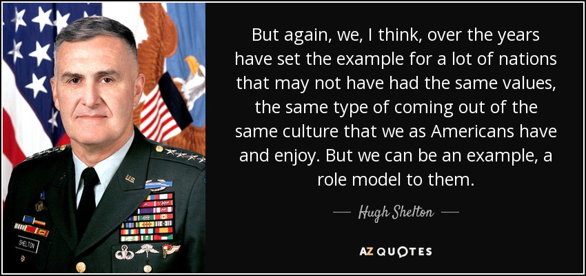 But again, we, I think, over the years have set the example for a lot of nations that may not have had the same values, the same type of coming out of the same culture that we as Americans have and enjoy. But we can be an example, a role model to them. - Hugh Shelton