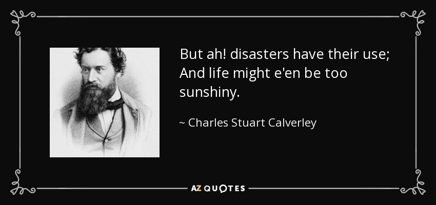 But ah! disasters have their use; And life might e'en be too sunshiny. - Charles Stuart Calverley
