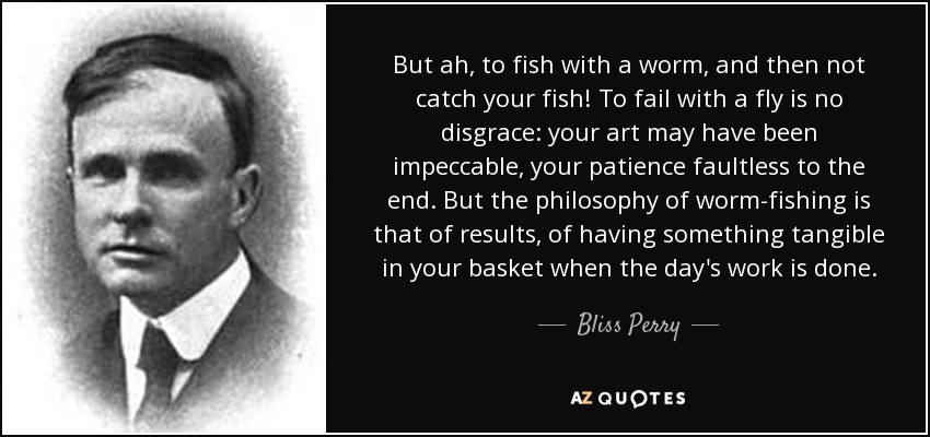 But ah, to fish with a worm, and then not catch your fish! To fail with a fly is no disgrace: your art may have been impeccable, your patience faultless to the end. But the philosophy of worm-fishing is that of results, of having something tangible in your basket when the day's work is done. - Bliss Perry