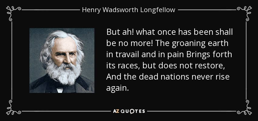 But ah! what once has been shall be no more! The groaning earth in travail and in pain Brings forth its races, but does not restore, And the dead nations never rise again. - Henry Wadsworth Longfellow