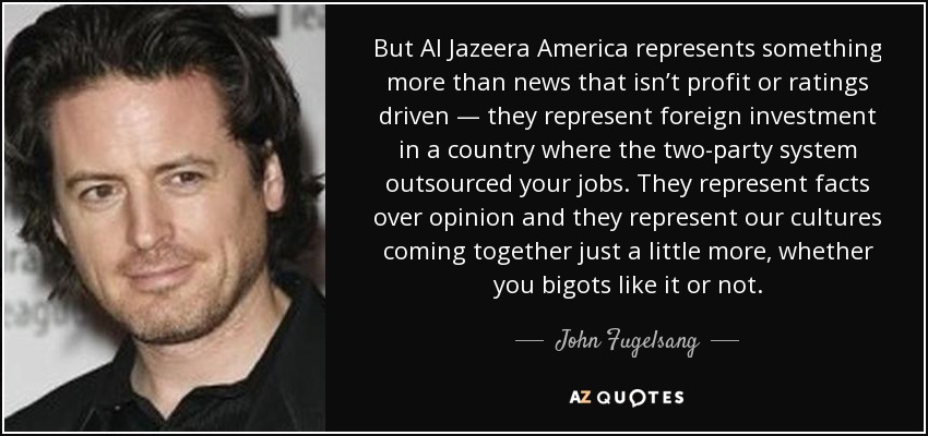 But Al Jazeera America represents something more than news that isn’t profit or ratings driven — they represent foreign investment in a country where the two-party system outsourced your jobs. They represent facts over opinion and they represent our cultures coming together just a little more, whether you bigots like it or not. - John Fugelsang