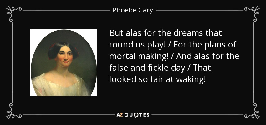 But alas for the dreams that round us play! / For the plans of mortal making! / And alas for the false and fickle day / That looked so fair at waking! - Phoebe Cary