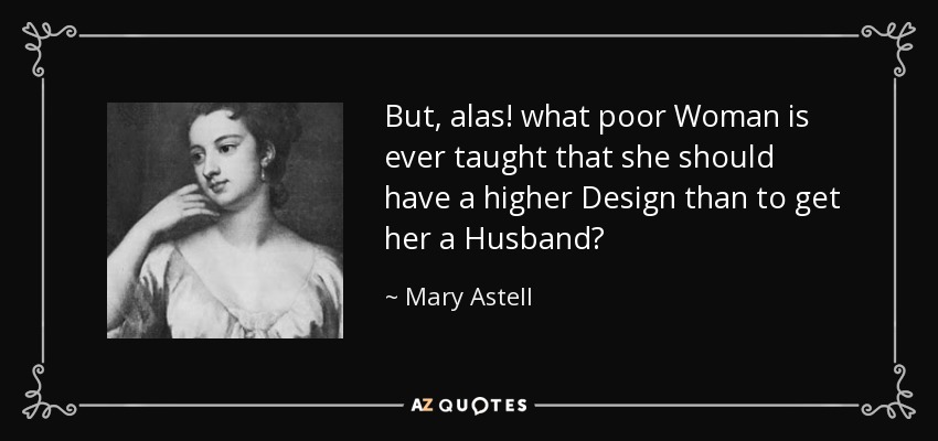But, alas! what poor Woman is ever taught that she should have a higher Design than to get her a Husband? - Mary Astell