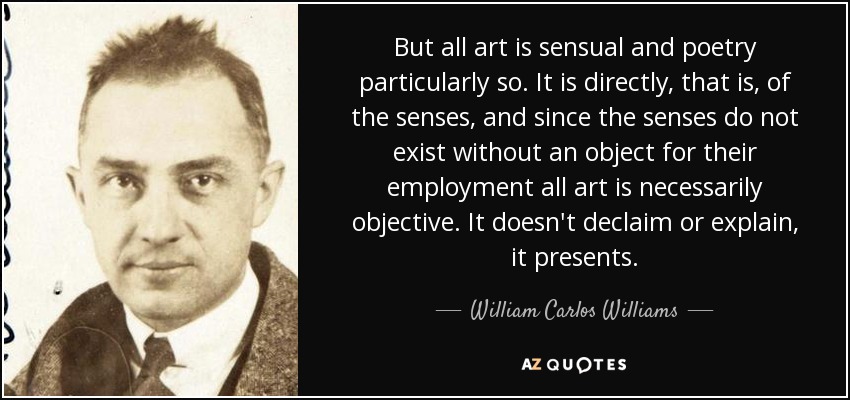 But all art is sensual and poetry particularly so. It is directly, that is, of the senses, and since the senses do not exist without an object for their employment all art is necessarily objective. It doesn't declaim or explain, it presents. - William Carlos Williams