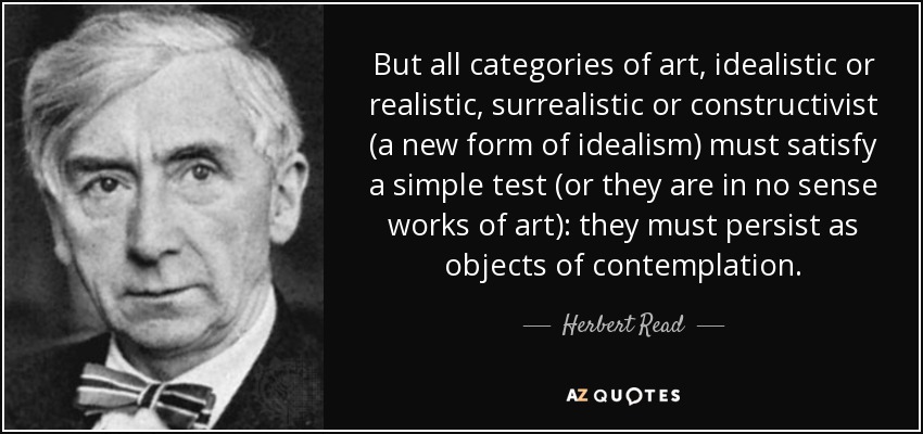 But all categories of art, idealistic or realistic, surrealistic or constructivist (a new form of idealism) must satisfy a simple test (or they are in no sense works of art): they must persist as objects of contemplation. - Herbert Read