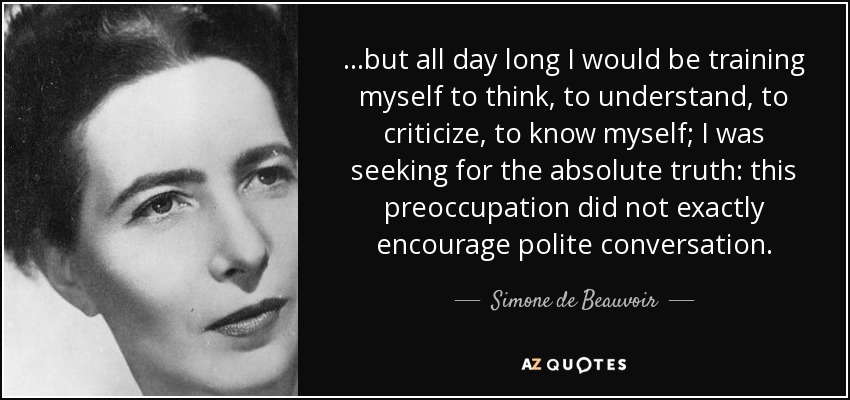 …but all day long I would be training myself to think, to understand, to criticize, to know myself; I was seeking for the absolute truth: this preoccupation did not exactly encourage polite conversation. - Simone de Beauvoir