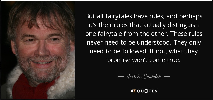 But all fairytales have rules, and perhaps it’s their rules that actually distinguish one fairytale from the other. These rules never need to be understood. They only need to be followed. If not, what they promise won’t come true. - Jostein Gaarder