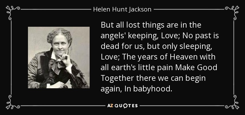 But all lost things are in the angels' keeping, Love; No past is dead for us, but only sleeping, Love; The years of Heaven with all earth's little pain Make Good Together there we can begin again, In babyhood. - Helen Hunt Jackson
