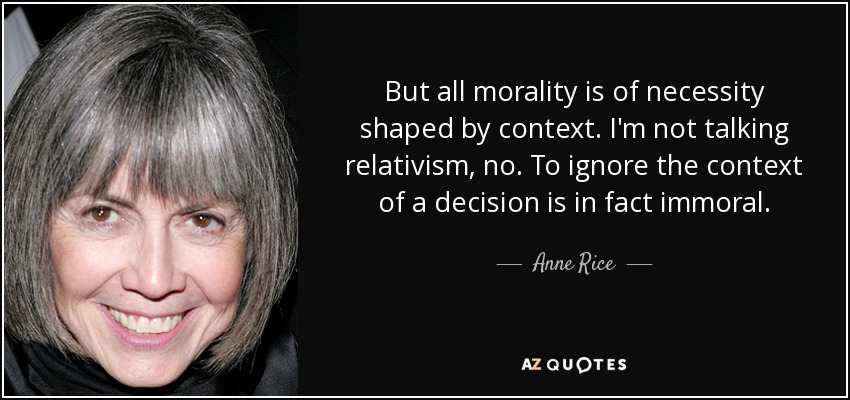 But all morality is of necessity shaped by context. I'm not talking relativism, no. To ignore the context of a decision is in fact immoral. - Anne Rice