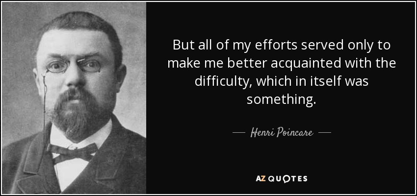 But all of my efforts served only to make me better acquainted with the difficulty, which in itself was something. - Henri Poincare