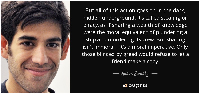 But all of this action goes on in the dark, hidden underground. It’s called stealing or piracy, as if sharing a wealth of knowledge were the moral equivalent of plundering a ship and murdering its crew. But sharing isn’t immoral - it’s a moral imperative. Only those blinded by greed would refuse to let a friend make a copy. - Aaron Swartz