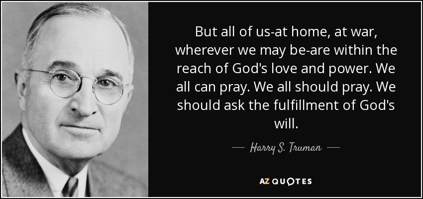 But all of us-at home, at war, wherever we may be-are within the reach of God's love and power. We all can pray. We all should pray. We should ask the fulfillment of God's will. - Harry S. Truman