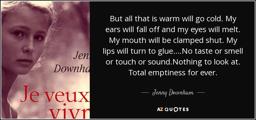 But all that is warm will go cold. My ears will fall off and my eyes will melt. My mouth will be clamped shut. My lips will turn to glue. ...No taste or smell or touch or sound.Nothing to look at. Total emptiness for ever. - Jenny Downham