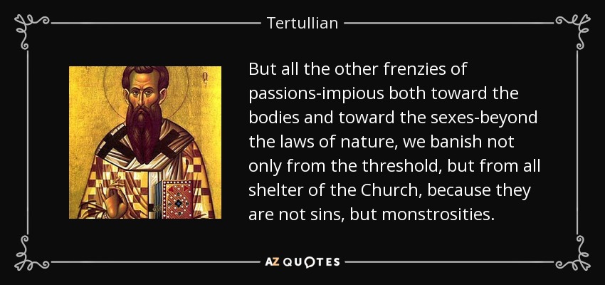 But all the other frenzies of passions-impious both toward the bodies and toward the sexes-beyond the laws of nature, we banish not only from the threshold, but from all shelter of the Church, because they are not sins, but monstrosities. - Tertullian