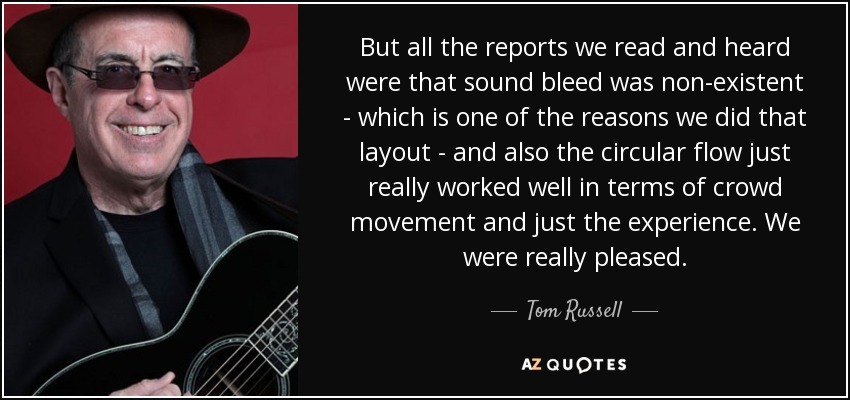 But all the reports we read and heard were that sound bleed was non-existent - which is one of the reasons we did that layout - and also the circular flow just really worked well in terms of crowd movement and just the experience. We were really pleased. - Tom Russell
