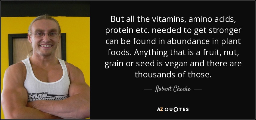 But all the vitamins, amino acids, protein etc. needed to get stronger can be found in abundance in plant foods. Anything that is a fruit, nut, grain or seed is vegan and there are thousands of those. - Robert Cheeke