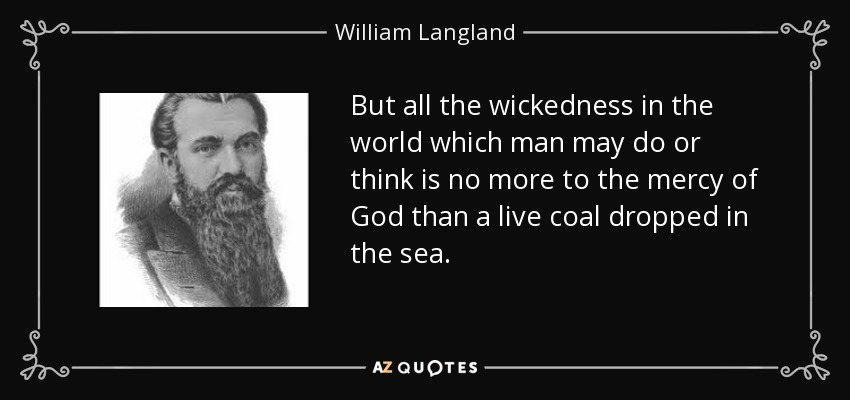But all the wickedness in the world which man may do or think is no more to the mercy of God than a live coal dropped in the sea. - William Langland