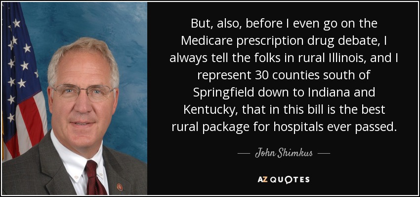 But, also, before I even go on the Medicare prescription drug debate, I always tell the folks in rural Illinois, and I represent 30 counties south of Springfield down to Indiana and Kentucky, that in this bill is the best rural package for hospitals ever passed. - John Shimkus